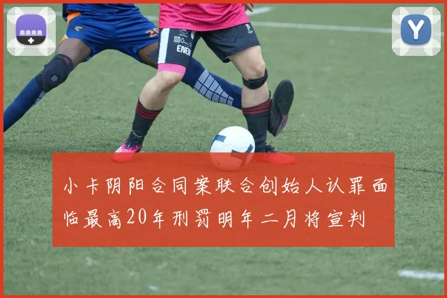 小卡阴阳合同案联合创始人认罪面临最高20年刑罚明年二月将宣判