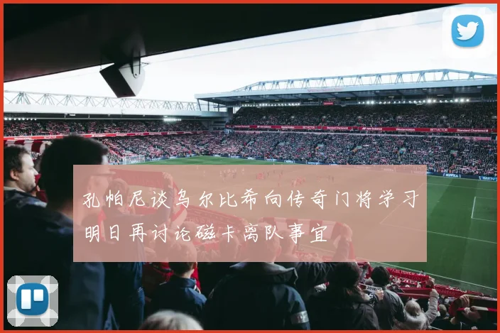 孔帕尼谈乌尔比希向传奇门将学习明日再讨论磁卡离队事宜