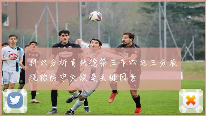 科尔分析肯纳德第三节四记三分表现称防守失误是关键因素