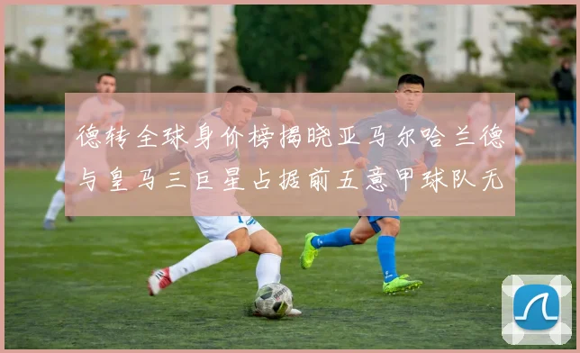 德转全球身价榜揭晓亚马尔哈兰德与皇马三巨星占据前五意甲球队无缘前二十