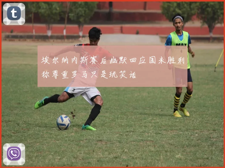 埃尔纳内斯赛后幽默回应国米胜利称尊重罗马只是玩笑话