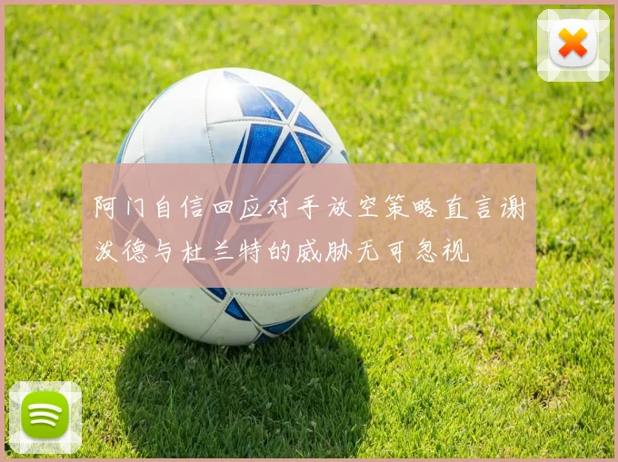 阿门自信回应对手放空策略直言谢泼德与杜兰特的威胁无可忽视