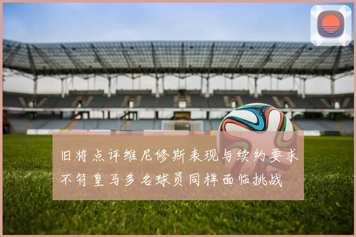 旧将点评维尼修斯表现与续约要求不符皇马多名球员同样面临挑战