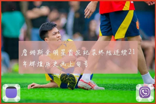 詹姆斯全明星首发纪录终结连续21年辉煌历史画上句号