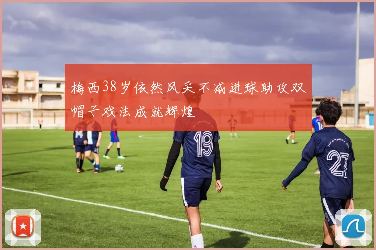 梅西38岁依然风采不减进球助攻双帽子戏法成就辉煌