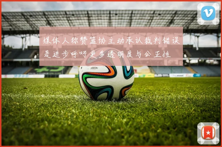 媒体人称赞篮协主动承认裁判错误是进步呼吁更多透明度与公正性