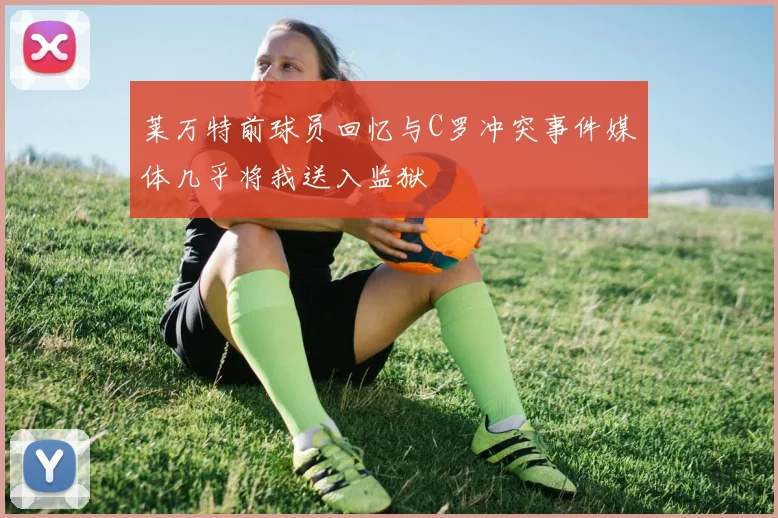 莱万特前球员回忆与C罗冲突事件媒体几乎将我送入监狱