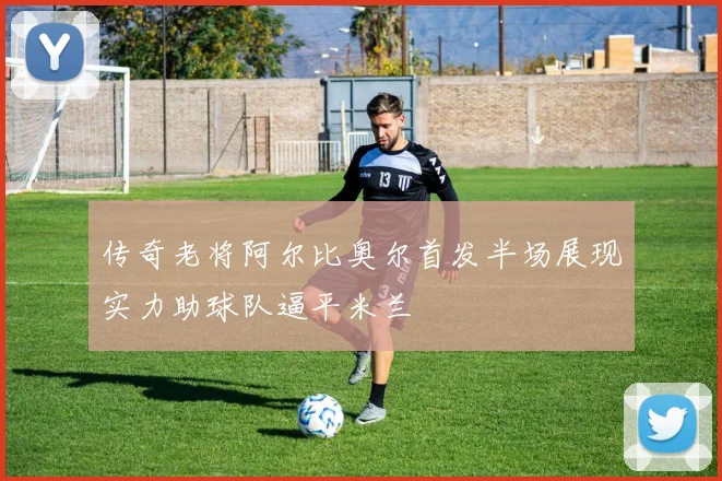 传奇老将阿尔比奥尔首发半场展现实力助球队逼平米兰