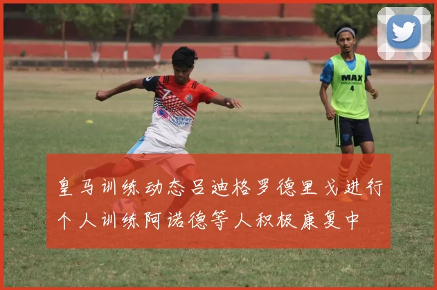 皇马训练动态吕迪格罗德里戈进行个人训练阿诺德等人积极康复中