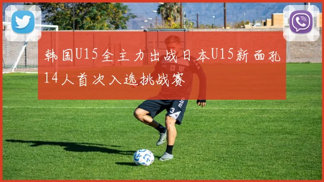 韩国U15全主力出战日本U15新面孔14人首次入选挑战赛