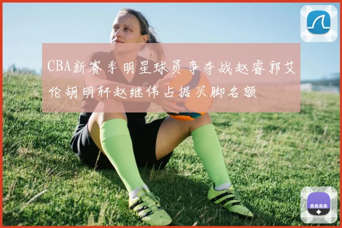 CBA新赛季明星球员争夺战赵睿郭艾伦胡明轩赵继伟占据买脚名额