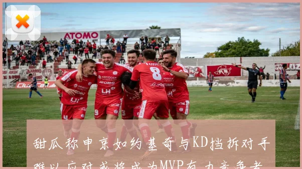 甜瓜称申京如约基奇与KD挡拆对手难以应对或将成为MVP有力竞争者