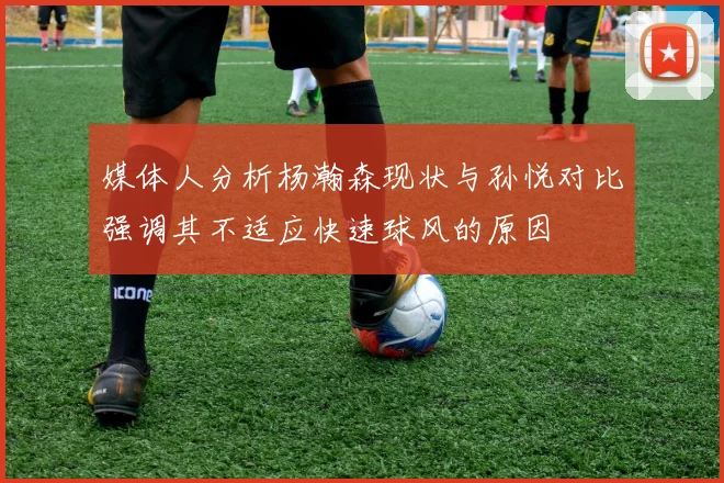 媒体人分析杨瀚森现状与孙悦对比强调其不适应快速球风的原因