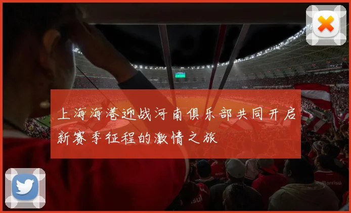 上海海港迎战河南俱乐部共同开启新赛季征程的激情之旅