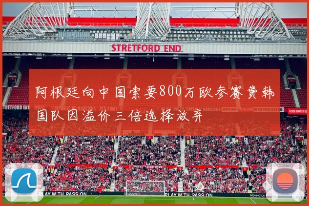 阿根廷向中国索要800万欧参赛费韩国队因溢价三倍选择放弃