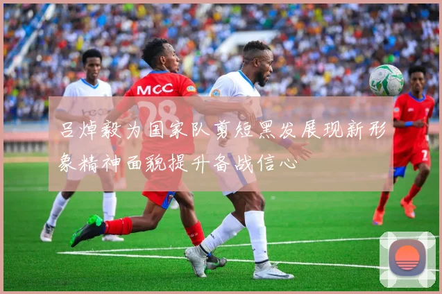 吕焯毅为国家队剪短黑发展现新形象精神面貌提升备战信心