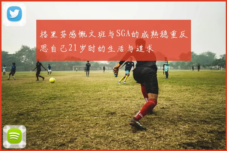 格里芬感慨文班与SGA的成熟稳重反思自己21岁时的生活与追求