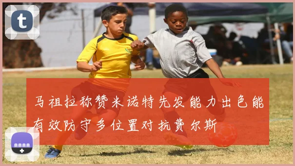 马祖拉称赞米诺特先发能力出色能有效防守多位置对抗费尔斯