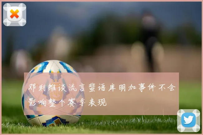 邓利维谈流言蜚语库明加事件不会影响整个赛季表现