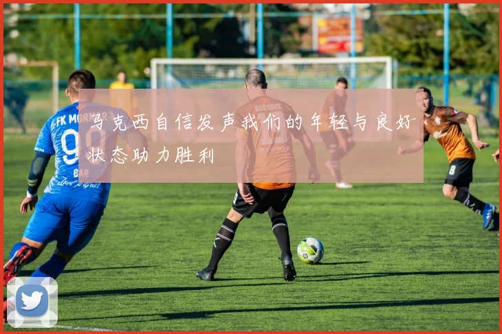 马克西自信发声我们的年轻与良好状态助力胜利