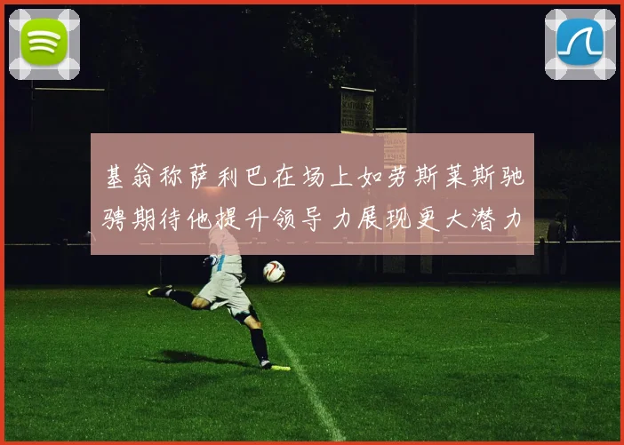 基翁称萨利巴在场上如劳斯莱斯驰骋期待他提升领导力展现更大潜力