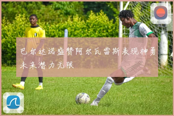 巴尔达诺盛赞阿尔瓦雷斯表现神勇未来潜力无限