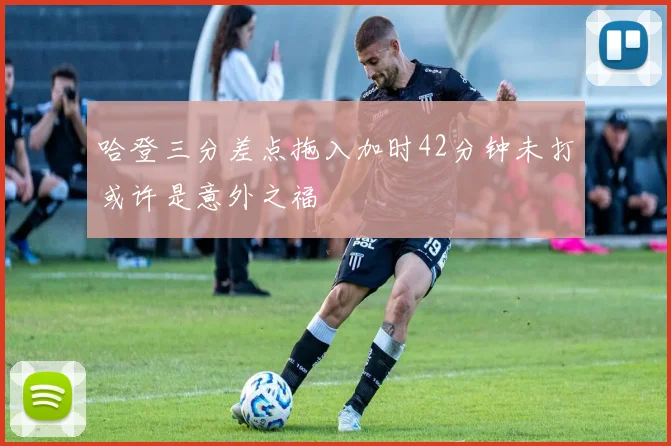 哈登三分差点拖入加时42分钟未打或许是意外之福