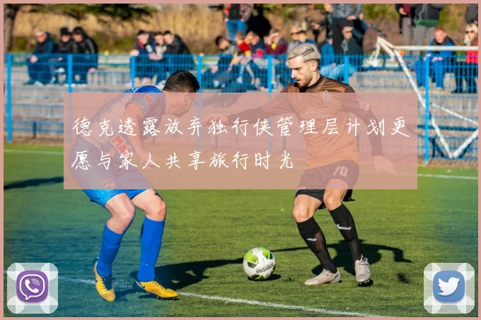 德克透露放弃独行侠管理层计划更愿与家人共享旅行时光
